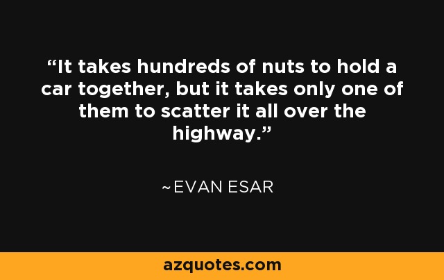 It takes hundreds of nuts to hold a car together, but it takes only one of them to scatter it all over the highway. - Evan Esar