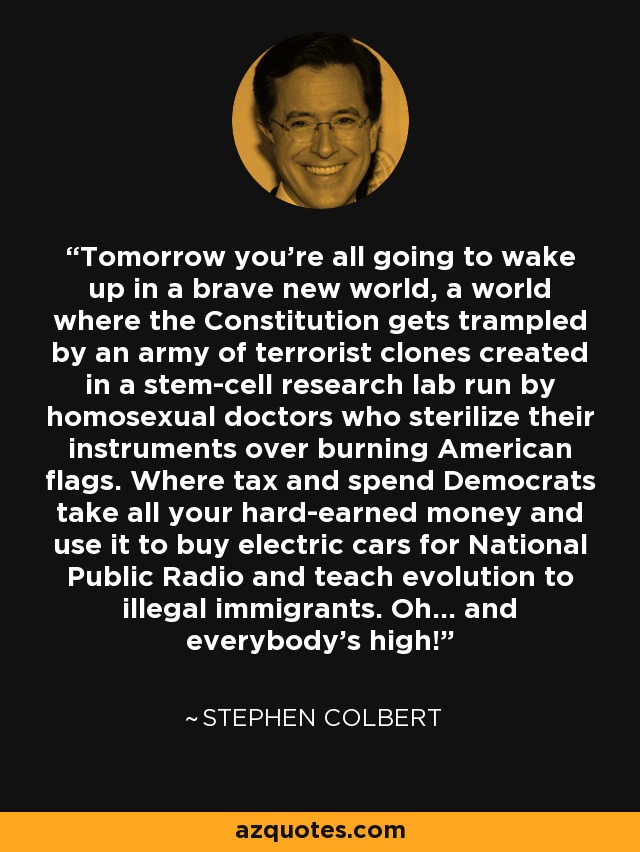 Tomorrow you're all going to wake up in a brave new world, a world where the Constitution gets trampled by an army of terrorist clones created in a stem-cell research lab run by homosexual doctors who sterilize their instruments over burning American flags. Where tax and spend Democrats take all your hard-earned money and use it to buy electric cars for National Public Radio and teach evolution to illegal immigrants. Oh... and everybody's high! - Stephen Colbert