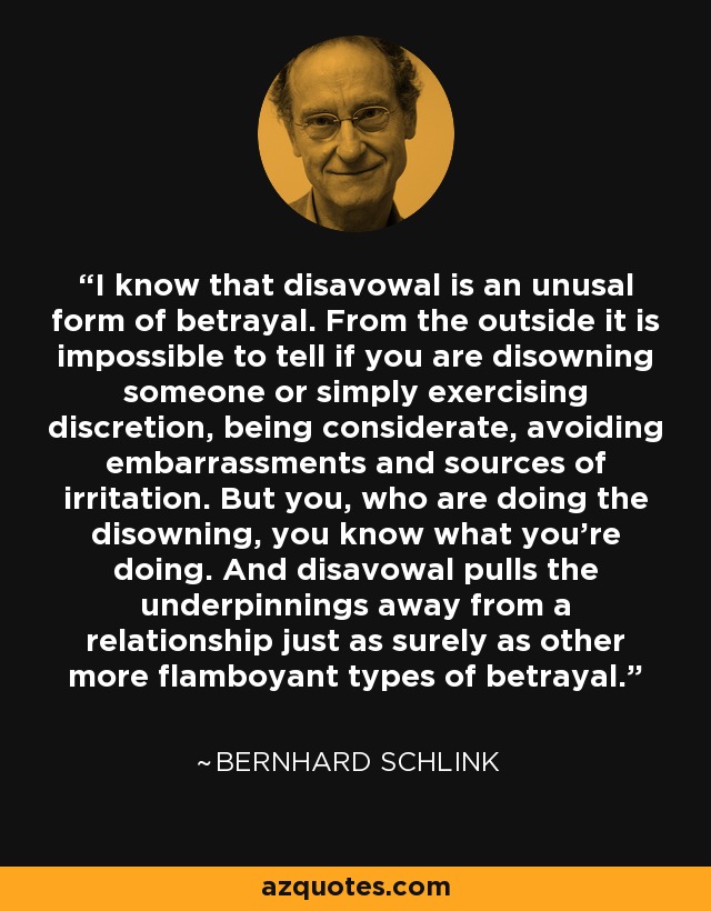 I know that disavowal is an unusal form of betrayal. From the outside it is impossible to tell if you are disowning someone or simply exercising discretion, being considerate, avoiding embarrassments and sources of irritation. But you, who are doing the disowning, you know what you're doing. And disavowal pulls the underpinnings away from a relationship just as surely as other more flamboyant types of betrayal. - Bernhard Schlink