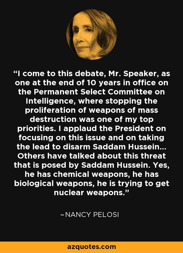 I come to this debate, Mr. Speaker, as one at the end of 10 years in office on the Permanent Select Committee on Intelligence, where stopping the proliferation of weapons of mass destruction was one of my top priorities. I applaud the President on focusing on this issue and on taking the lead to disarm Saddam Hussein... Others have talked about this threat that is posed by Saddam Hussein. Yes, he has chemical weapons, he has biological weapons, he is trying to get nuclear weapons. - Nancy Pelosi