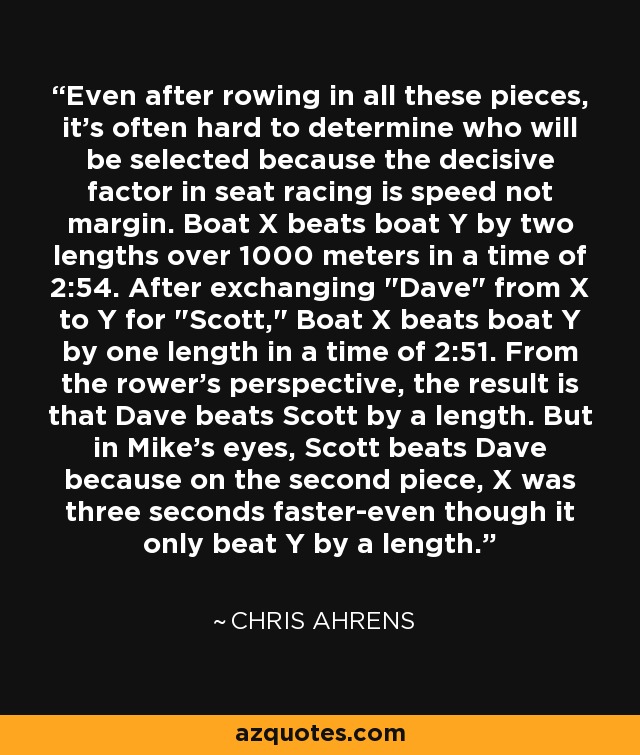 Even after rowing in all these pieces, it's often hard to determine who will be selected because the decisive factor in seat racing is speed not margin. Boat X beats boat Y by two lengths over 1000 meters in a time of 2:54. After exchanging 