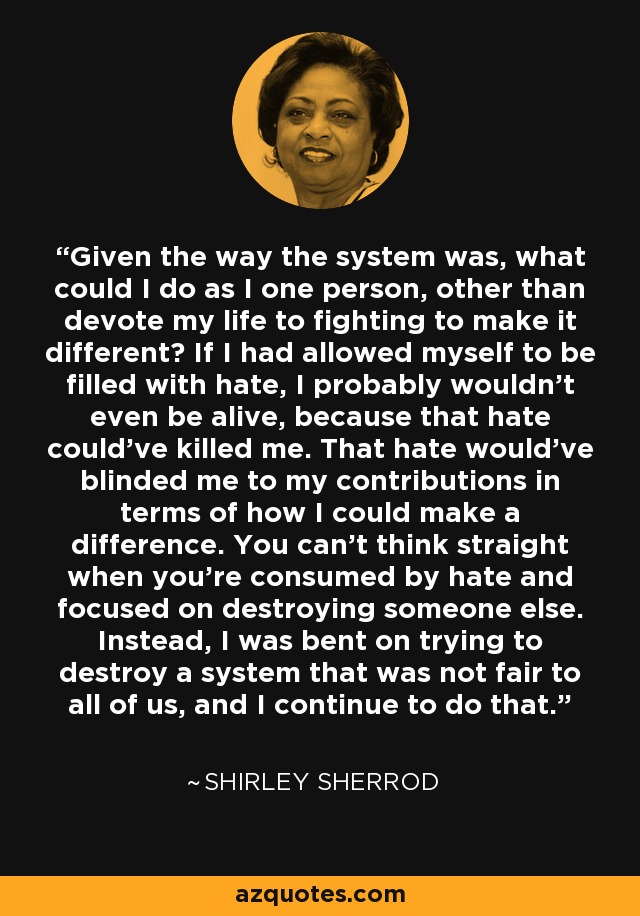 Given the way the system was, what could I do as I one person, other than devote my life to fighting to make it different? If I had allowed myself to be filled with hate, I probably wouldn't even be alive, because that hate could've killed me. That hate would've blinded me to my contributions in terms of how I could make a difference. You can't think straight when you're consumed by hate and focused on destroying someone else. Instead, I was bent on trying to destroy a system that was not fair to all of us, and I continue to do that. - Shirley Sherrod
