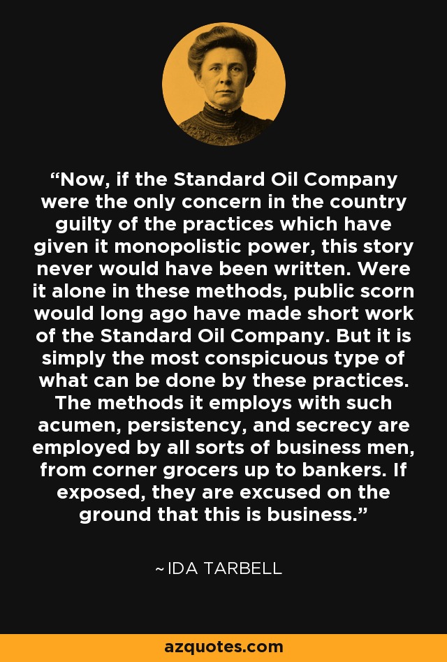 Now, if the Standard Oil Company were the only concern in the country guilty of the practices which have given it monopolistic power, this story never would have been written. Were it alone in these methods, public scorn would long ago have made short work of the Standard Oil Company. But it is simply the most conspicuous type of what can be done by these practices. The methods it employs with such acumen, persistency, and secrecy are employed by all sorts of business men, from corner grocers up to bankers. If exposed, they are excused on the ground that this is business. - Ida Tarbell