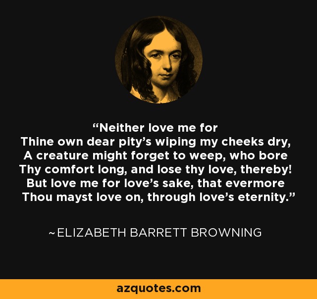 Neither love me for Thine own dear pity's wiping my cheeks dry, A creature might forget to weep, who bore Thy comfort long, and lose thy love, thereby! But love me for love's sake, that evermore Thou mayst love on, through love's eternity. - Elizabeth Barrett Browning