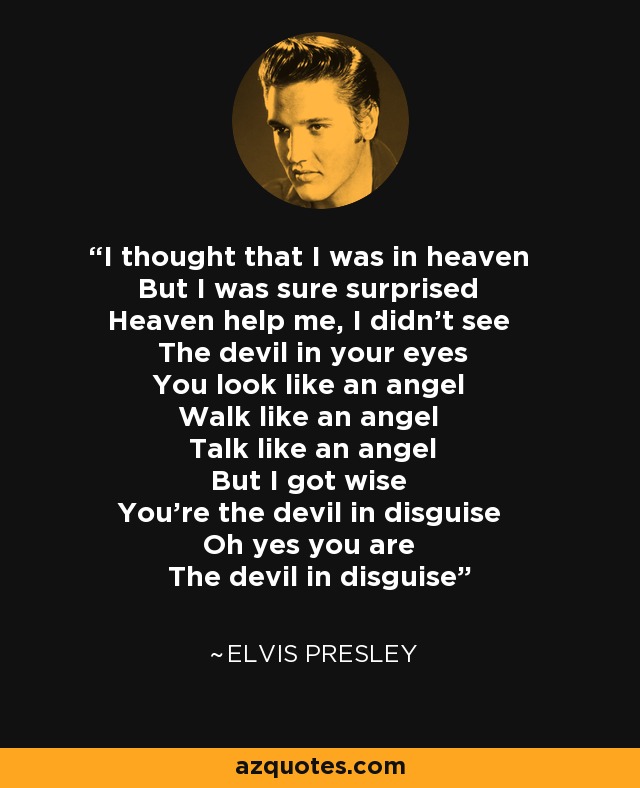 I thought that I was in heaven But I was sure surprised Heaven help me, I didn't see The devil in your eyes You look like an angel Walk like an angel Talk like an angel But I got wise You're the devil in disguise Oh yes you are The devil in disguise - Elvis Presley