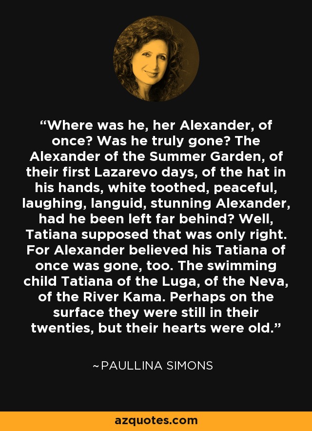 Where was he, her Alexander, of once? Was he truly gone? The Alexander of the Summer Garden, of their first Lazarevo days, of the hat in his hands, white toothed, peaceful, laughing, languid, stunning Alexander, had he been left far behind? Well, Tatiana supposed that was only right. For Alexander believed his Tatiana of once was gone, too. The swimming child Tatiana of the Luga, of the Neva, of the River Kama. Perhaps on the surface they were still in their twenties, but their hearts were old. - Paullina Simons