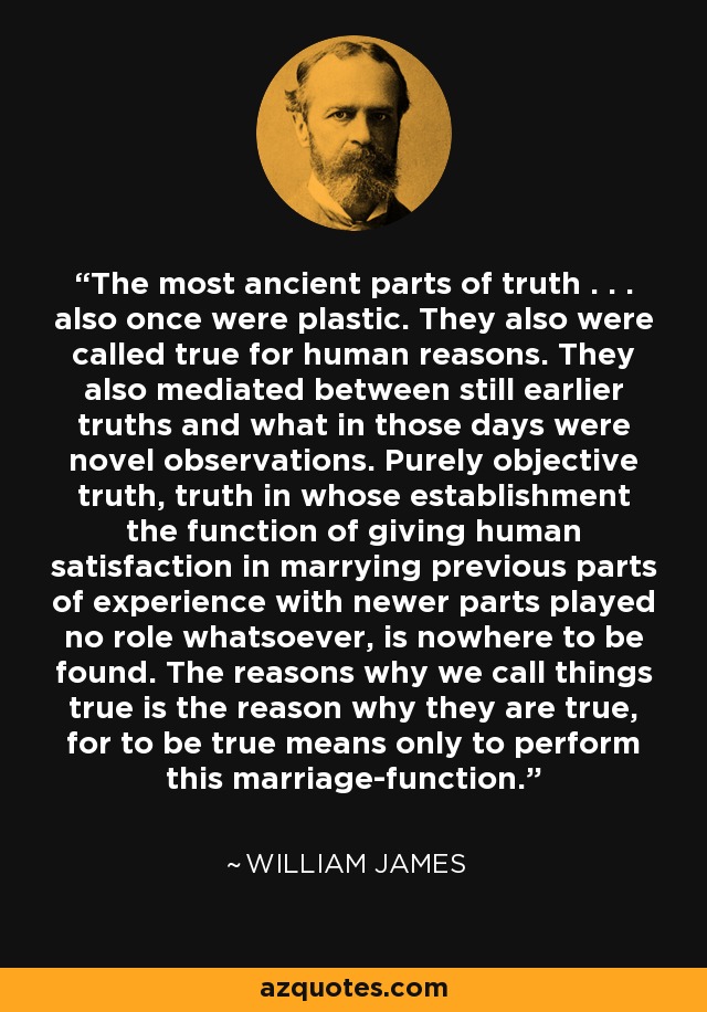 The most ancient parts of truth . . . also once were plastic. They also were called true for human reasons. They also mediated between still earlier truths and what in those days were novel observations. Purely objective truth, truth in whose establishment the function of giving human satisfaction in marrying previous parts of experience with newer parts played no role whatsoever, is nowhere to be found. The reasons why we call things true is the reason why they are true, for to be true means only to perform this marriage-function. - William James