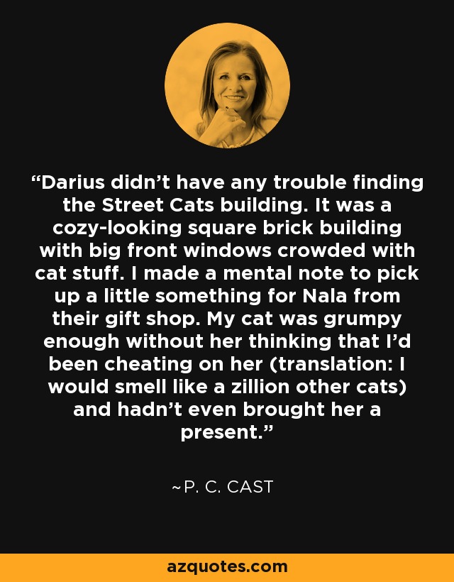 Darius didn't have any trouble finding the Street Cats building. It was a cozy-looking square brick building with big front windows crowded with cat stuff. I made a mental note to pick up a little something for Nala from their gift shop. My cat was grumpy enough without her thinking that I'd been cheating on her (translation: I would smell like a zillion other cats) and hadn't even brought her a present. - P. C. Cast