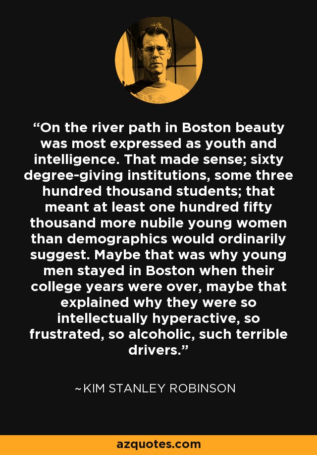 On the river path in Boston beauty was most expressed as youth and intelligence. That made sense; sixty degree-giving institutions, some three hundred thousand students; that meant at least one hundred fifty thousand more nubile young women than demographics would ordinarily suggest. Maybe that was why young men stayed in Boston when their college years were over, maybe that explained why they were so intellectually hyperactive, so frustrated, so alcoholic, such terrible drivers. - Kim Stanley Robinson