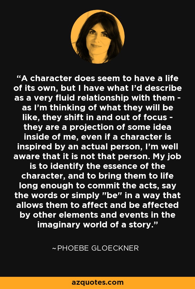 A character does seem to have a life of its own, but I have what I'd describe as a very fluid relationship with them - as I'm thinking of what they will be like, they shift in and out of focus - they are a projection of some idea inside of me, even if a character is inspired by an actual person, I'm well aware that it is not that person. My job is to identify the essence of the character, and to bring them to life long enough to commit the acts, say the words or simply 