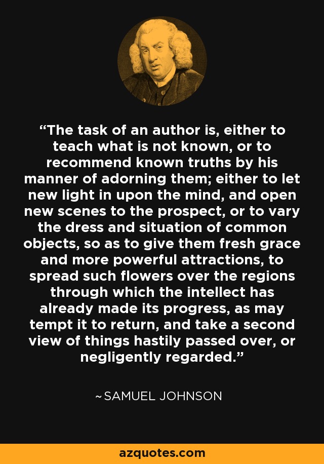 The task of an author is, either to teach what is not known, or to recommend known truths by his manner of adorning them; either to let new light in upon the mind, and open new scenes to the prospect, or to vary the dress and situation of common objects, so as to give them fresh grace and more powerful attractions, to spread such flowers over the regions through which the intellect has already made its progress, as may tempt it to return, and take a second view of things hastily passed over, or negligently regarded. - Samuel Johnson