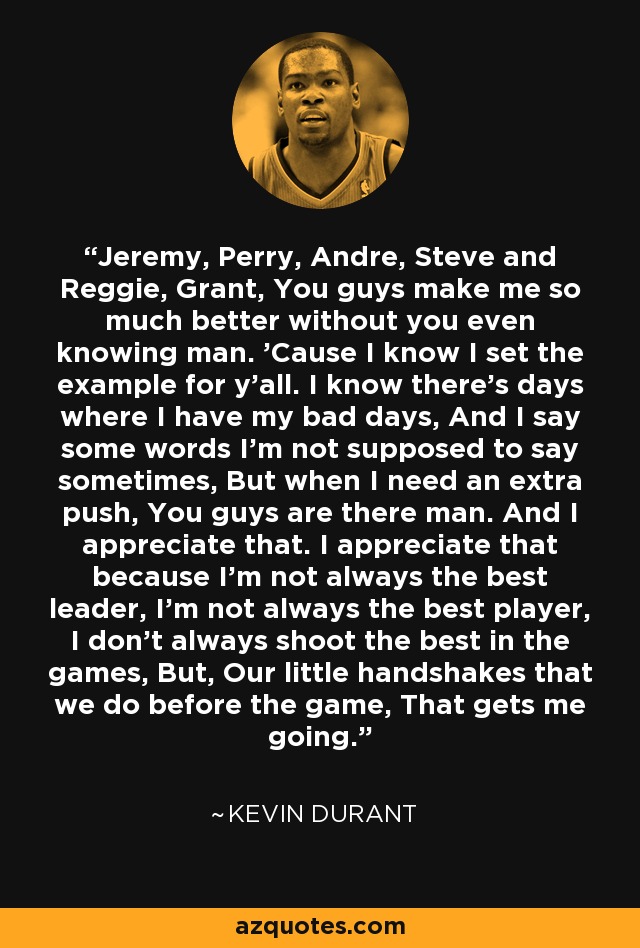 Jeremy, Perry, Andre, Steve and Reggie, Grant, You guys make me so much better without you even knowing man. 'Cause I know I set the example for y'all. I know there's days where I have my bad days, And I say some words I'm not supposed to say sometimes, But when I need an extra push, You guys are there man. And I appreciate that. I appreciate that because I'm not always the best leader, I'm not always the best player, I don't always shoot the best in the games, But, Our little handshakes that we do before the game, That gets me going. - Kevin Durant