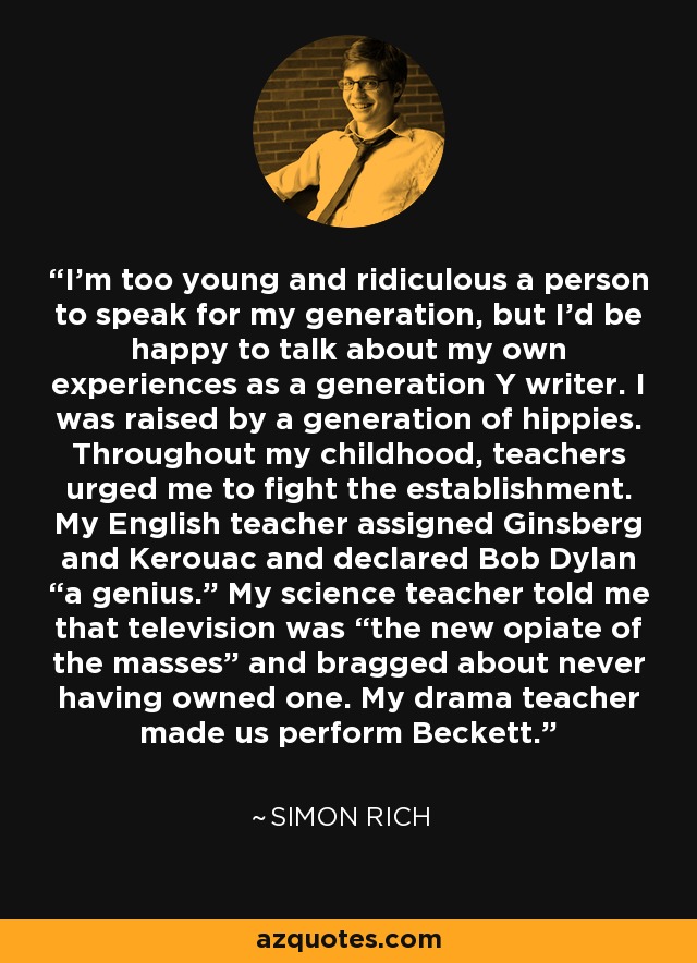 I’m too young and ridiculous a person to speak for my generation, but I’d be happy to talk about my own experiences as a generation Y writer. I was raised by a generation of hippies. Throughout my childhood, teachers urged me to fight the establishment. My English teacher assigned Ginsberg and Kerouac and declared Bob Dylan “a genius.” My science teacher told me that television was “the new opiate of the masses” and bragged about never having owned one. My drama teacher made us perform Beckett. - Simon Rich