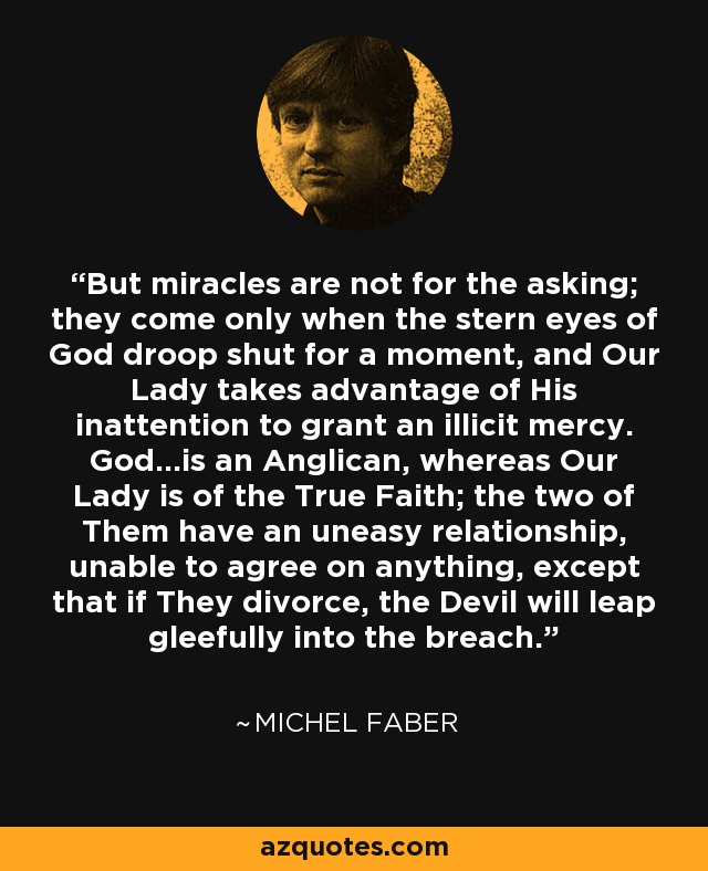 But miracles are not for the asking; they come only when the stern eyes of God droop shut for a moment, and Our Lady takes advantage of His inattention to grant an illicit mercy. God...is an Anglican, whereas Our Lady is of the True Faith; the two of Them have an uneasy relationship, unable to agree on anything, except that if They divorce, the Devil will leap gleefully into the breach. - Michel Faber