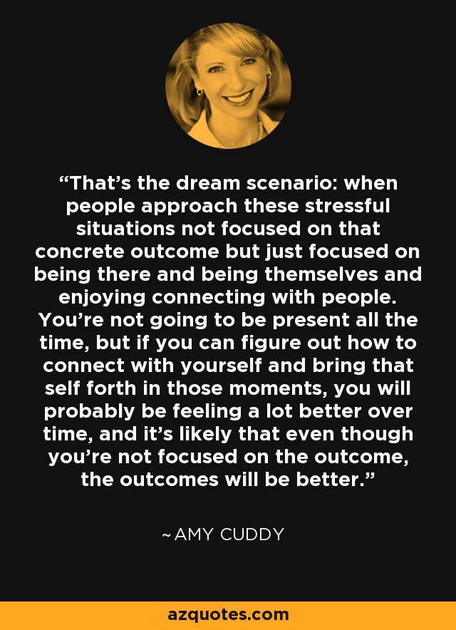 That's the dream scenario: when people approach these stressful situations not focused on that concrete outcome but just focused on being there and being themselves and enjoying connecting with people. You're not going to be present all the time, but if you can figure out how to connect with yourself and bring that self forth in those moments, you will probably be feeling a lot better over time, and it's likely that even though you're not focused on the outcome, the outcomes will be better. - Amy Cuddy