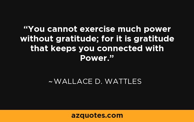 You cannot exercise much power without gratitude; for it is gratitude that keeps you connected with Power. - Wallace D. Wattles