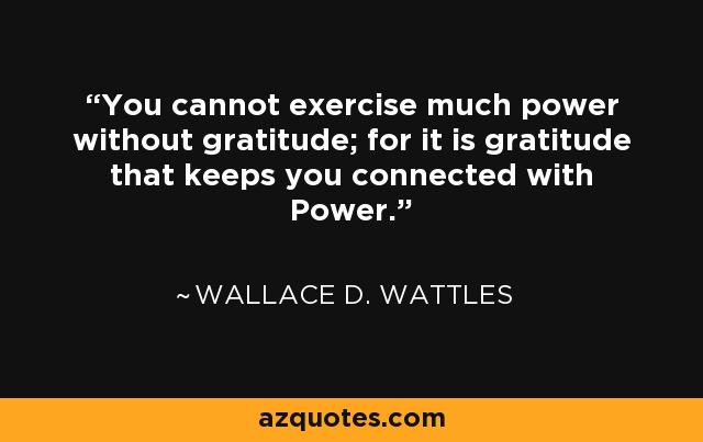 You cannot exercise much power without gratitude; for it is gratitude that keeps you connected with Power. - Wallace D. Wattles