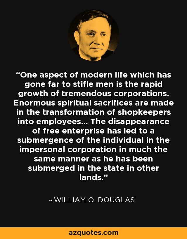One aspect of modern life which has gone far to stifle men is the rapid growth of tremendous corporations. Enormous spiritual sacrifices are made in the transformation of shopkeepers into employees... The disappearance of free enterprise has led to a submergence of the individual in the impersonal corporation in much the same manner as he has been submerged in the state in other lands. - William O. Douglas