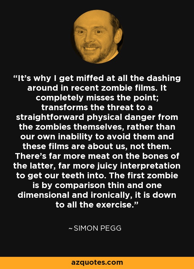 It's why I get miffed at all the dashing around in recent zombie films. It completely misses the point; transforms the threat to a straightforward physical danger from the zombies themselves, rather than our own inability to avoid them and these films are about us, not them. There's far more meat on the bones of the latter, far more juicy interpretation to get our teeth into. The first zombie is by comparison thin and one dimensional and ironically, it is down to all the exercise. - Simon Pegg