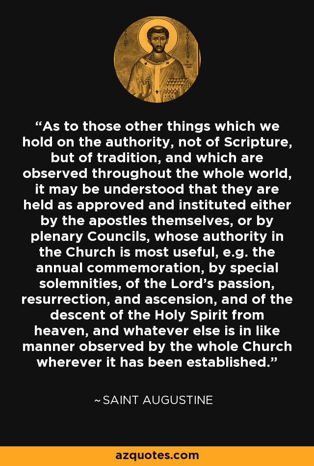 As to those other things which we hold on the authority, not of Scripture, but of tradition, and which are observed throughout the whole world, it may be understood that they are held as approved and instituted either by the apostles themselves, or by plenary Councils, whose authority in the Church is most useful, e.g. the annual commemoration, by special solemnities, of the Lord's passion, resurrection, and ascension, and of the descent of the Holy Spirit from heaven, and whatever else is in like manner observed by the whole Church wherever it has been established. - Saint Augustine