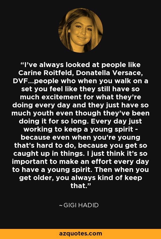 I've always looked at people like Carine Roitfeld, Donatella Versace, DVF...people who when you walk on a set you feel like they still have so much excitement for what they're doing every day and they just have so much youth even though they've been doing it for so long. Every day just working to keep a young spirit - because even when you're young that's hard to do, because you get so caught up in things. I just think it's so important to make an effort every day to have a young spirit. Then when you get older, you always kind of keep that. - Gigi Hadid