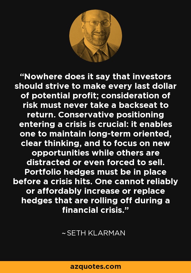 Nowhere does it say that investors should strive to make every last dollar of potential profit; consideration of risk must never take a backseat to return. Conservative positioning entering a crisis is crucial: it enables one to maintain long-term oriented, clear thinking, and to focus on new opportunities while others are distracted or even forced to sell. Portfolio hedges must be in place before a crisis hits. One cannot reliably or affordably increase or replace hedges that are rolling off during a financial crisis. - Seth Klarman