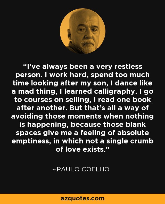 I've always been a very restless person. I work hard, spend too much time looking after my son, I dance like a mad thing, I learned calligraphy. I go to courses on selling, I read one book after another. But that's all a way of avoiding those moments when nothing is happening, because those blank spaces give me a feeling of absolute emptiness, in which not a single crumb of love exists. - Paulo Coelho