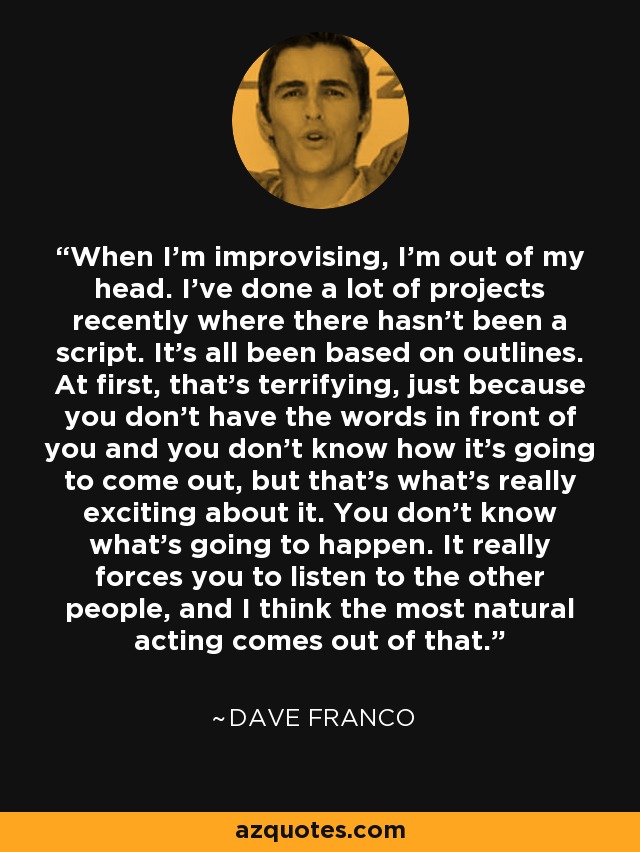 When I'm improvising, I'm out of my head. I've done a lot of projects recently where there hasn't been a script. It's all been based on outlines. At first, that's terrifying, just because you don't have the words in front of you and you don't know how it's going to come out, but that's what's really exciting about it. You don't know what's going to happen. It really forces you to listen to the other people, and I think the most natural acting comes out of that. - Dave Franco