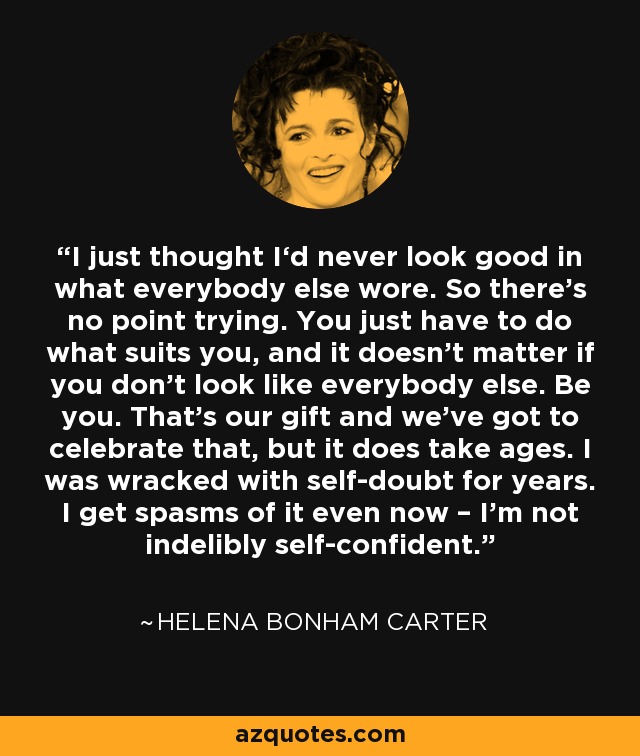 I just thought I‘d never look good in what everybody else wore. So there’s no point trying. You just have to do what suits you, and it doesn’t matter if you don’t look like everybody else. Be you. That’s our gift and we’ve got to celebrate that, but it does take ages. I was wracked with self-doubt for years. I get spasms of it even now – I’m not indelibly self-confident. - Helena Bonham Carter