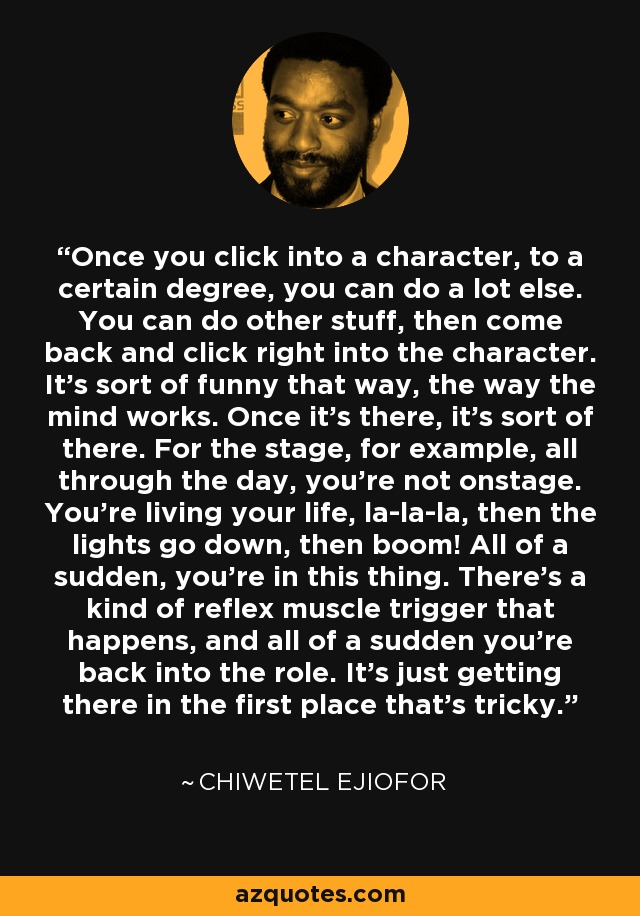 Once you click into a character, to a certain degree, you can do a lot else. You can do other stuff, then come back and click right into the character. It's sort of funny that way, the way the mind works. Once it's there, it's sort of there. For the stage, for example, all through the day, you're not onstage. You're living your life, la-la-la, then the lights go down, then boom! All of a sudden, you're in this thing. There's a kind of reflex muscle trigger that happens, and all of a sudden you're back into the role. It's just getting there in the first place that's tricky. - Chiwetel Ejiofor