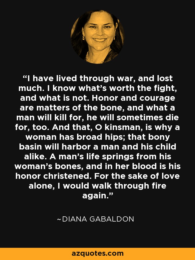 I have lived through war, and lost much. I know what's worth the fight, and what is not. Honor and courage are matters of the bone, and what a man will kill for, he will sometimes die for, too. And that, O kinsman, is why a woman has broad hips; that bony basin will harbor a man and his child alike. A man's life springs from his woman's bones, and in her blood is his honor christened. For the sake of love alone, I would walk through fire again. - Diana Gabaldon