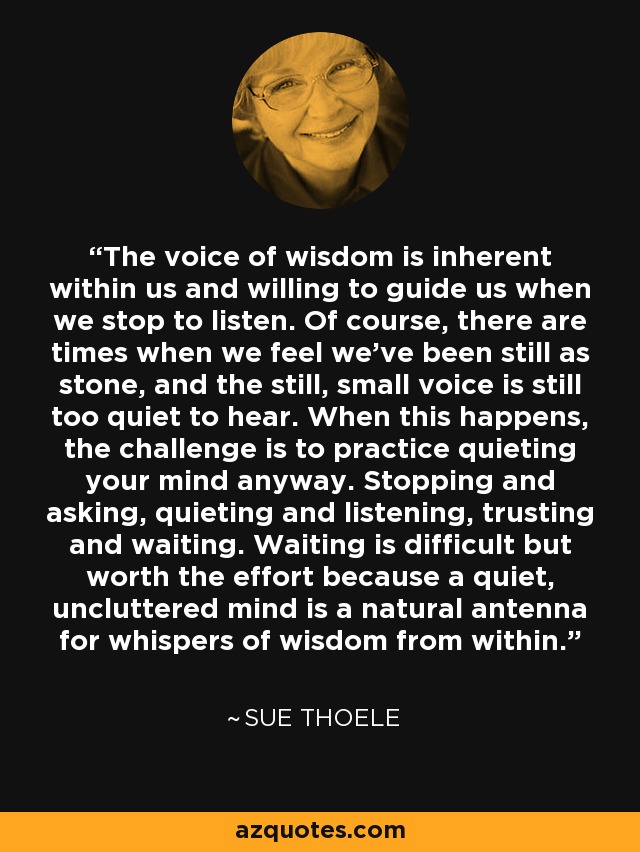 The voice of wisdom is inherent within us and willing to guide us when we stop to listen. Of course, there are times when we feel we've been still as stone, and the still, small voice is still too quiet to hear. When this happens, the challenge is to practice quieting your mind anyway. Stopping and asking, quieting and listening, trusting and waiting. Waiting is difficult but worth the effort because a quiet, uncluttered mind is a natural antenna for whispers of wisdom from within. - Sue Thoele