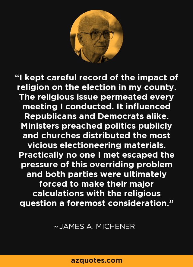 I kept careful record of the impact of religion on the election in my county. The religious issue permeated every meeting I conducted. It influenced Republicans and Democrats alike. Ministers preached politics publicly and churches distributed the most vicious electioneering materials. Practically no one I met escaped the pressure of this overriding problem and both parties were ultimately forced to make their major calculations with the religious question a foremost consideration. - James A. Michener