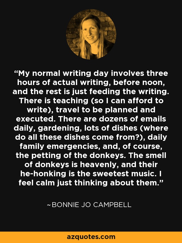 My normal writing day involves three hours of actual writing, before noon, and the rest is just feeding the writing. There is teaching (so I can afford to write), travel to be planned and executed. There are dozens of emails daily, gardening, lots of dishes (where do all these dishes come from?), daily family emergencies, and, of course, the petting of the donkeys. The smell of donkeys is heavenly, and their he-honking is the sweetest music. I feel calm just thinking about them. - Bonnie Jo Campbell