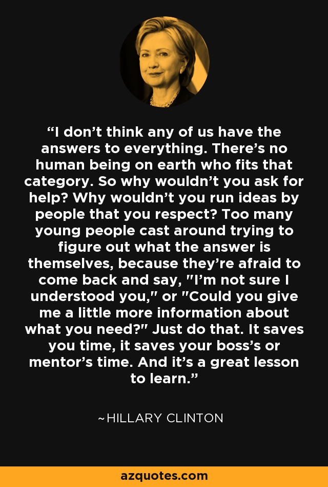 I don't think any of us have the answers to everything. There's no human being on earth who fits that category. So why wouldn't you ask for help? Why wouldn't you run ideas by people that you respect? Too many young people cast around trying to figure out what the answer is themselves, because they're afraid to come back and say, 
