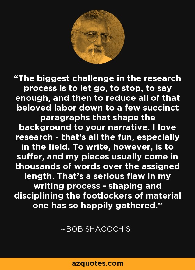 The biggest challenge in the research process is to let go, to stop, to say enough, and then to reduce all of that beloved labor down to a few succinct paragraphs that shape the background to your narrative. I love research - that's all the fun, especially in the field. To write, however, is to suffer, and my pieces usually come in thousands of words over the assigned length. That's a serious flaw in my writing process - shaping and disciplining the footlockers of material one has so happily gathered. - Bob Shacochis