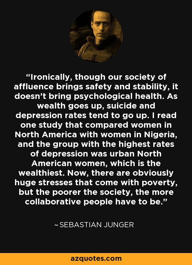 Ironically, though our society of affluence brings safety and stability, it doesn't bring psychological health. As wealth goes up, suicide and depression rates tend to go up. I read one study that compared women in North America with women in Nigeria, and the group with the highest rates of depression was urban North American women, which is the wealthiest. Now, there are obviously huge stresses that come with poverty, but the poorer the society, the more collaborative people have to be. - Sebastian Junger
