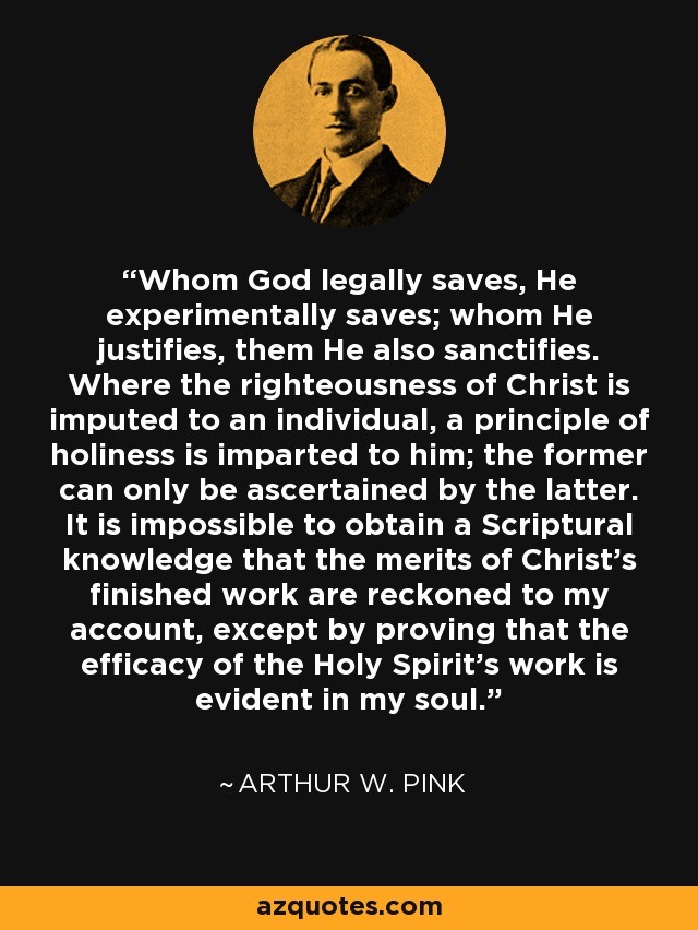 Whom God legally saves, He experimentally saves; whom He justifies, them He also sanctifies. Where the righteousness of Christ is imputed to an individual, a principle of holiness is imparted to him; the former can only be ascertained by the latter. It is impossible to obtain a Scriptural knowledge that the merits of Christ's finished work are reckoned to my account, except by proving that the efficacy of the Holy Spirit's work is evident in my soul. - Arthur W. Pink