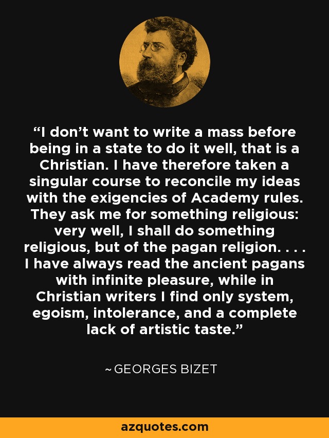 I don't want to write a mass before being in a state to do it well, that is a Christian. I have therefore taken a singular course to reconcile my ideas with the exigencies of Academy rules. They ask me for something religious: very well, I shall do something religious, but of the pagan religion. . . . I have always read the ancient pagans with infinite pleasure, while in Christian writers I find only system, egoism, intolerance, and a complete lack of artistic taste. - Georges Bizet