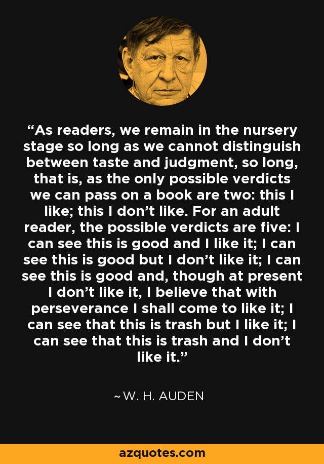 As readers, we remain in the nursery stage so long as we cannot distinguish between taste and judgment, so long, that is, as the only possible verdicts we can pass on a book are two: this I like; this I don't like. For an adult reader, the possible verdicts are five: I can see this is good and I like it; I can see this is good but I don't like it; I can see this is good and, though at present I don't like it, I believe that with perseverance I shall come to like it; I can see that this is trash but I like it; I can see that this is trash and I don't like it. - W. H. Auden