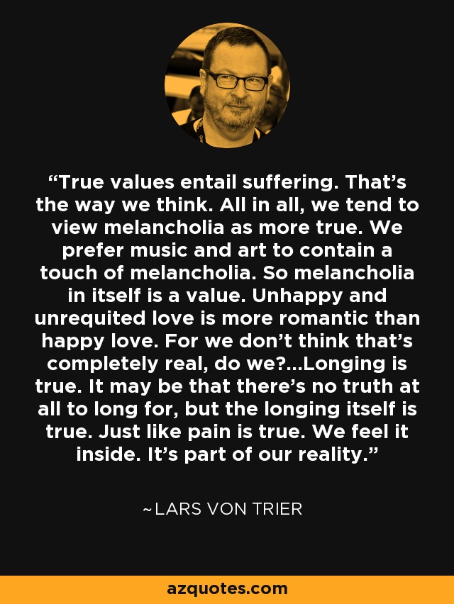 True values entail suffering. That’s the way we think. All in all, we tend to view melancholia as more true. We prefer music and art to contain a touch of melancholia. So melancholia in itself is a value. Unhappy and unrequited love is more romantic than happy love. For we don’t think that’s completely real, do we?…Longing is true. It may be that there’s no truth at all to long for, but the longing itself is true. Just like pain is true. We feel it inside. It’s part of our reality. - Lars von Trier