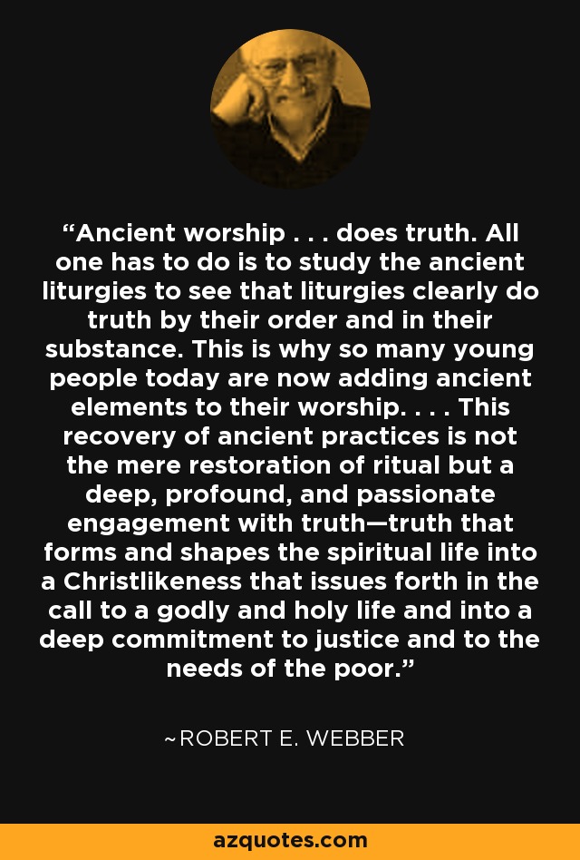 Ancient worship . . . does truth. All one has to do is to study the ancient liturgies to see that liturgies clearly do truth by their order and in their substance. This is why so many young people today are now adding ancient elements to their worship. . . . This recovery of ancient practices is not the mere restoration of ritual but a deep, profound, and passionate engagement with truth—truth that forms and shapes the spiritual life into a Christlikeness that issues forth in the call to a godly and holy life and into a deep commitment to justice and to the needs of the poor. - Robert E. Webber