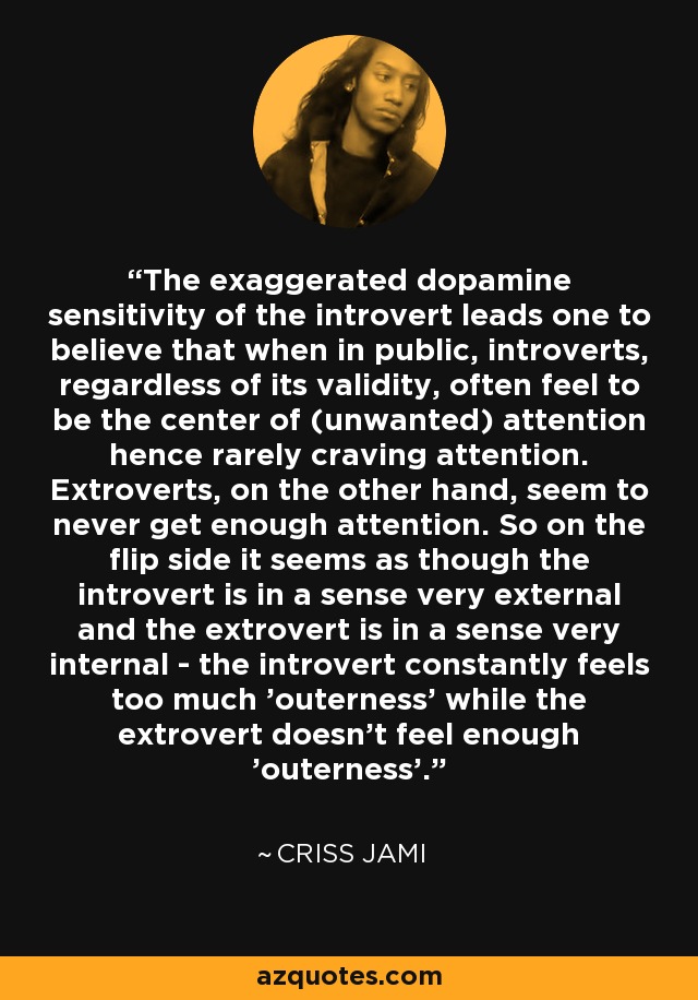 The exaggerated dopamine sensitivity of the introvert leads one to believe that when in public, introverts, regardless of its validity, often feel to be the center of (unwanted) attention hence rarely craving attention. Extroverts, on the other hand, seem to never get enough attention. So on the flip side it seems as though the introvert is in a sense very external and the extrovert is in a sense very internal - the introvert constantly feels too much 'outerness' while the extrovert doesn't feel enough 'outerness'. - Criss Jami