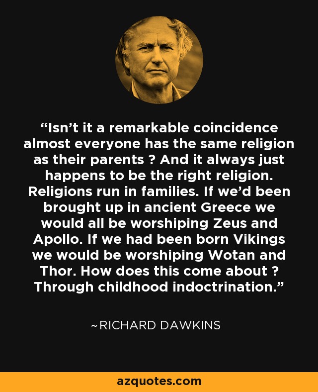 Isn't it a remarkable coincidence almost everyone has the same religion as their parents ? And it always just happens to be the right religion. Religions run in families. If we'd been brought up in ancient Greece we would all be worshiping Zeus and Apollo. If we had been born Vikings we would be worshiping Wotan and Thor. How does this come about ? Through childhood indoctrination. - Richard Dawkins