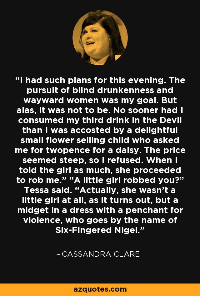 I had such plans for this evening. The pursuit of blind drunkenness and wayward women was my goal. But alas, it was not to be. No sooner had I consumed my third drink in the Devil than I was accosted by a delightful small flower selling child who asked me for twopence for a daisy. The price seemed steep, so I refused. When I told the girl as much, she proceeded to rob me.” “A little girl robbed you?” Tessa said. “Actually, she wasn’t a little girl at all, as it turns out, but a midget in a dress with a penchant for violence, who goes by the name of Six-Fingered Nigel. - Cassandra Clare