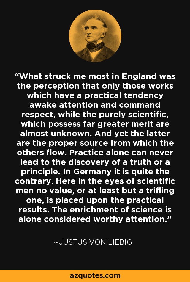 What struck me most in England was the perception that only those works which have a practical tendency awake attention and command respect, while the purely scientific, which possess far greater merit are almost unknown. And yet the latter are the proper source from which the others flow. Practice alone can never lead to the discovery of a truth or a principle. In Germany it is quite the contrary. Here in the eyes of scientific men no value, or at least but a trifling one, is placed upon the practical results. The enrichment of science is alone considered worthy attention. - Justus von Liebig