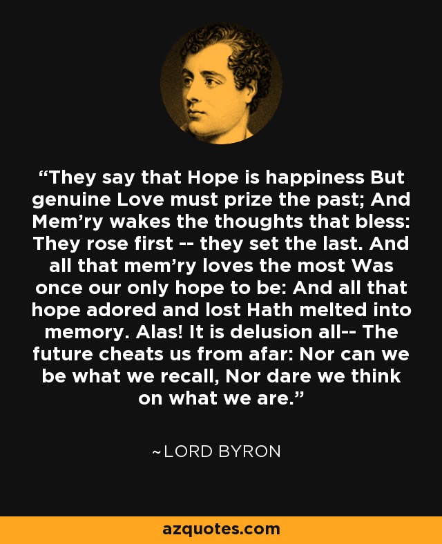 They say that Hope is happiness But genuine Love must prize the past; And Mem'ry wakes the thoughts that bless: They rose first -- they set the last. And all that mem'ry loves the most Was once our only hope to be: And all that hope adored and lost Hath melted into memory. Alas! It is delusion all-- The future cheats us from afar: Nor can we be what we recall, Nor dare we think on what we are. - Lord Byron