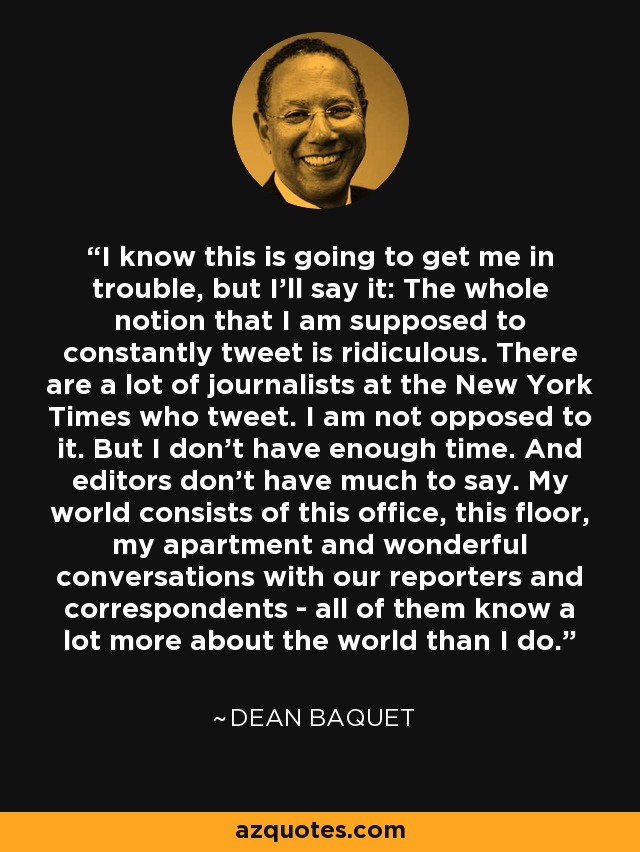 I know this is going to get me in trouble, but I'll say it: The whole notion that I am supposed to constantly tweet is ridiculous. There are a lot of journalists at the New York Times who tweet. I am not opposed to it. But I don't have enough time. And editors don't have much to say. My world consists of this office, this floor, my apartment and wonderful conversations with our reporters and correspondents - all of them know a lot more about the world than I do. - Dean Baquet