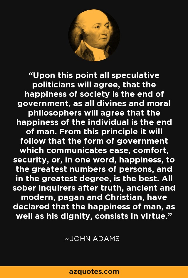 Upon this point all speculative politicians will agree, that the happiness of society is the end of government, as all divines and moral philosophers will agree that the happiness of the individual is the end of man. From this principle it will follow that the form of government which communicates ease, comfort, security, or, in one word, happiness, to the greatest numbers of persons, and in the greatest degree, is the best. All sober inquirers after truth, ancient and modern, pagan and Christian, have declared that the happiness of man, as well as his dignity, consists in virtue. - John Adams