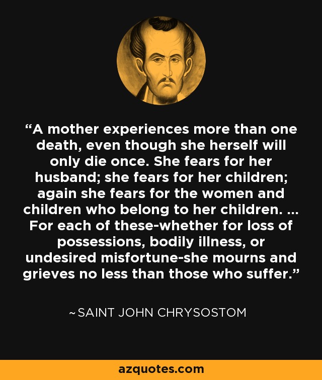 A mother experiences more than one death, even though she herself will only die once. She fears for her husband; she fears for her children; again she fears for the women and children who belong to her children. ... For each of these-whether for loss of possessions, bodily illness, or undesired misfortune-she mourns and grieves no less than those who suffer. - Saint John Chrysostom